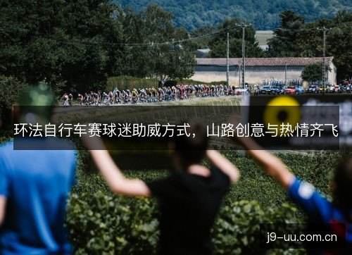 环法自行车赛球迷助威方式，山路创意与热情齐飞