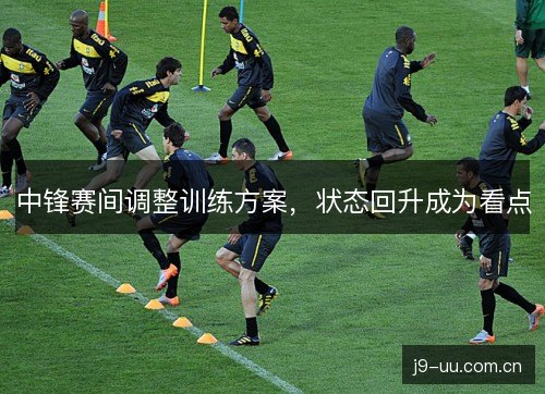 中锋赛间调整训练方案，状态回升成为看点